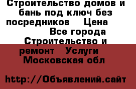 Строительство домов и бань под ключ без посредников, › Цена ­ 515 000 - Все города Строительство и ремонт » Услуги   . Московская обл.